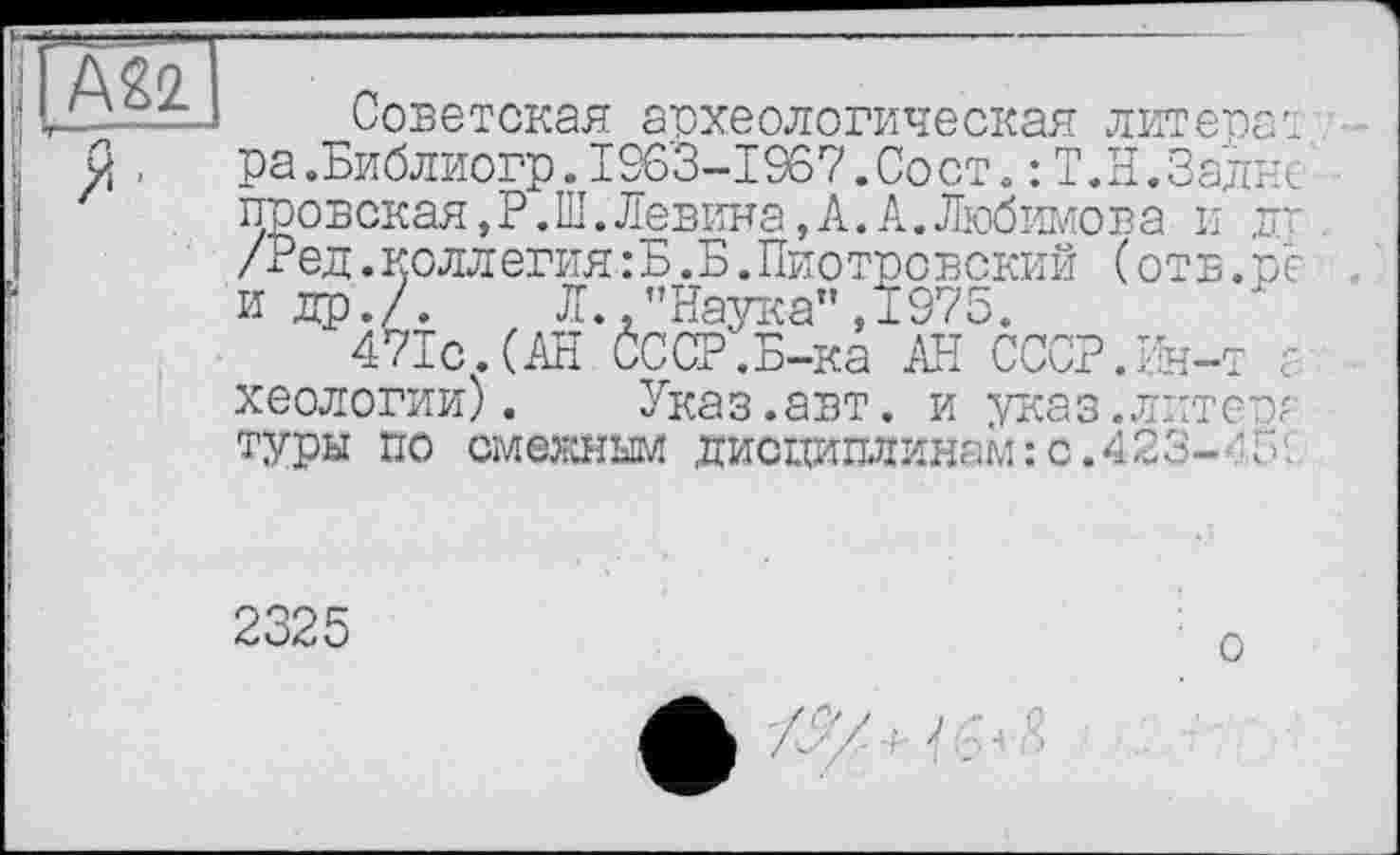 ﻿А22 Я'
Советская археологическая литера: ра.Библиогр.1963-1967.Сост. : Т.Н. Заднє' провская, Р. Ш.Левина,А.А.Любимова и дг /Ред.коллегия:Б.Б.Пиотровский (отв.ре и др./. Л. ."Наука" ,1975.
471с.(АН СССР.Б-ка АН СССР.Ин-т ? хеологии). Указ.авт. и указ.литер? туры по смежным дисдашшнам:с.423- '5'
2325
о